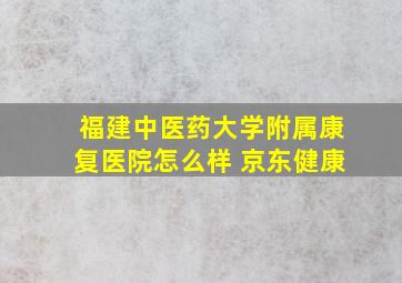 福建中医药大学附属康复医院怎么样 京东健康